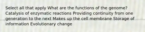 Select all that apply What are the functions of the genome? Catalysis of enzymatic reactions Providing continuity from one generation to the next Makes up the cell membrane Storage of information Evolutionary change