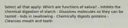 Select all that apply: Which are functions of saliva? - Inhibits the chemical digestion of starch - Dissolves molecules so they can be tasted - Aids in swallowing - Chemically digests proteins - Cleanses mouth and teeth