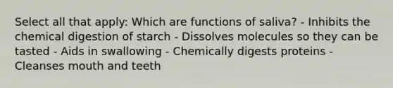 Select all that apply: Which are functions of saliva? - Inhibits the chemical digestion of starch - Dissolves molecules so they can be tasted - Aids in swallowing - Chemically digests proteins - Cleanses mouth and teeth