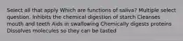 Select all that apply Which are functions of saliva? Multiple select question. Inhibits the chemical digestion of starch Cleanses mouth and teeth Aids in swallowing Chemically digests proteins Dissolves molecules so they can be tasted