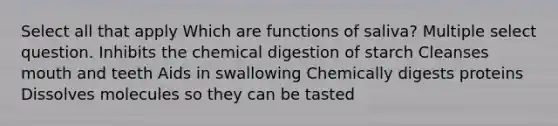 Select all that apply Which are functions of saliva? Multiple select question. Inhibits the chemical digestion of starch Cleanses mouth and teeth Aids in swallowing Chemically digests proteins Dissolves molecules so they can be tasted