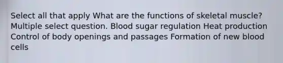 Select all that apply What are the functions of skeletal muscle? Multiple select question. Blood sugar regulation Heat production Control of body openings and passages Formation of new blood cells