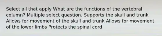 Select all that apply What are the functions of the <a href='https://www.questionai.com/knowledge/ki4fsP39zf-vertebral-column' class='anchor-knowledge'>vertebral column</a>? Multiple select question. Supports the skull and trunk Allows for movement of the skull and trunk Allows for movement of the <a href='https://www.questionai.com/knowledge/kF4ILRdZqC-lower-limb' class='anchor-knowledge'>lower limb</a>s Protects <a href='https://www.questionai.com/knowledge/kkAfzcJHuZ-the-spinal-cord' class='anchor-knowledge'>the spinal cord</a>