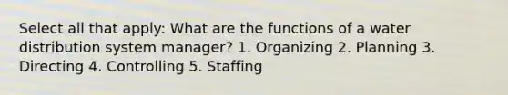 Select all that apply: What are the functions of a water distribution system manager? 1. Organizing 2. Planning 3. Directing 4. Controlling 5. Staffing