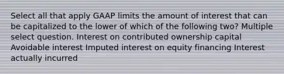 Select all that apply GAAP limits the amount of interest that can be capitalized to the lower of which of the following two? Multiple select question. Interest on contributed ownership capital Avoidable interest Imputed interest on equity financing Interest actually incurred