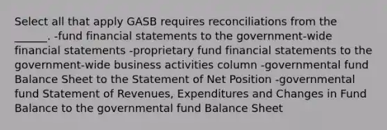 Select all that apply GASB requires reconciliations from the ______. -fund financial statements to the government-wide financial statements -proprietary fund financial statements to the government-wide business activities column -governmental fund Balance Sheet to the Statement of Net Position -governmental fund Statement of Revenues, Expenditures and Changes in Fund Balance to the governmental fund Balance Sheet