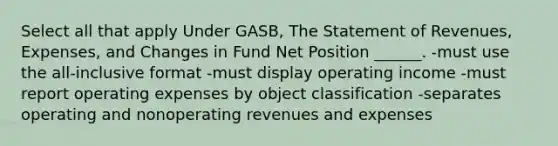 Select all that apply Under GASB, The Statement of Revenues, Expenses, and Changes in Fund Net Position ______. -must use the all-inclusive format -must display operating income -must report operating expenses by object classification -separates operating and nonoperating revenues and expenses