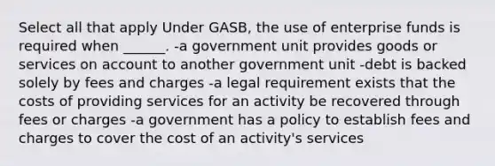 Select all that apply Under GASB, the use of enterprise funds is required when ______. -a government unit provides goods or services on account to another government unit -debt is backed solely by fees and charges -a legal requirement exists that the costs of providing services for an activity be recovered through fees or charges -a government has a policy to establish fees and charges to cover the cost of an activity's services