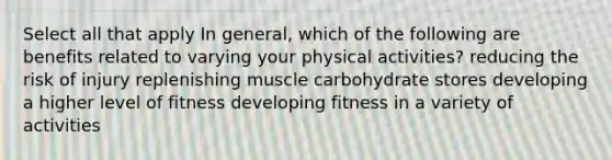 Select all that apply In general, which of the following are benefits related to varying your physical activities? reducing the risk of injury replenishing muscle carbohydrate stores developing a higher level of fitness developing fitness in a variety of activities