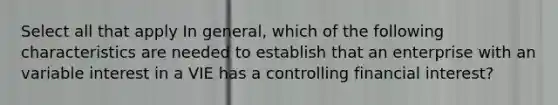 Select all that apply In general, which of the following characteristics are needed to establish that an enterprise with an variable interest in a VIE has a controlling financial interest?