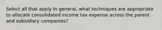 Select all that apply In general, what techniques are appropriate to allocate consolidated income tax expense across the parent and subsidiary companies?