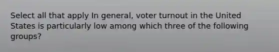 Select all that apply In general, voter turnout in the United States is particularly low among which three of the following groups?