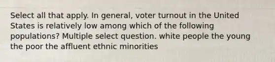 Select all that apply. In general, voter turnout in the United States is relatively low among which of the following populations? Multiple select question. white people the young the poor the affluent ethnic minorities