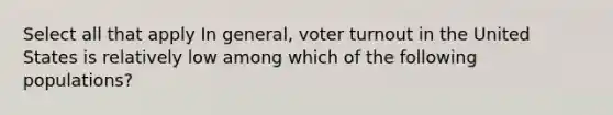 Select all that apply In general, voter turnout in the United States is relatively low among which of the following populations?