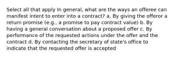 Select all that apply In general, what are the ways an offeree can manifest intent to enter into a contract? a. By giving the offeror a return promise (e.g., a promise to pay contract value) b. By having a general conversation about a proposed offer c. By performance of the requested actions under the offer and the contract d. By contacting the secretary of state's office to indicate that the requested offer is accepted