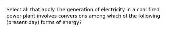 Select all that apply The generation of electricity in a coal-fired power plant involves conversions among which of the following (present-day) forms of energy?