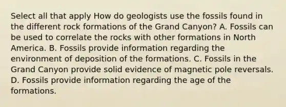 Select all that apply How do geologists use the fossils found in the different rock formations of the Grand Canyon? A. Fossils can be used to correlate the rocks with other formations in North America. B. Fossils provide information regarding the environment of deposition of the formations. C. Fossils in the Grand Canyon provide solid evidence of magnetic pole reversals. D. Fossils provide information regarding the age of the formations.