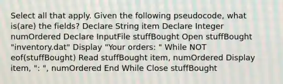 Select all that apply. Given the following pseudocode, what is(are) the fields? Declare String item Declare Integer numOrdered Declare InputFile stuffBought Open stuffBought "inventory.dat" Display "Your orders: " While NOT eof(stuffBought) Read stuffBought item, numOrdered Display item, ": ", numOrdered End While Close stuffBought