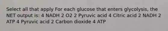 Select all that apply For each glucose that enters glycolysis, the NET output is: 4 NADH 2 O2 2 Pyruvic acid 4 Citric acid 2 NADH 2 ATP 4 Pyruvic acid 2 Carbon dioxide 4 ATP