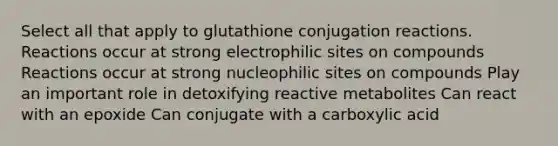 Select all that apply to glutathione conjugation reactions. Reactions occur at strong electrophilic sites on compounds Reactions occur at strong nucleophilic sites on compounds Play an important role in detoxifying reactive metabolites Can react with an epoxide Can conjugate with a carboxylic acid