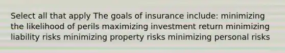 Select all that apply The goals of insurance include: minimizing the likelihood of perils maximizing investment return minimizing liability risks minimizing property risks minimizing personal risks