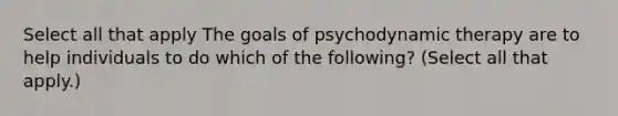 Select all that apply The goals of psychodynamic therapy are to help individuals to do which of the following? (Select all that apply.)