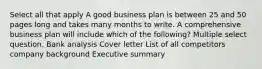 Select all that apply A good business plan is between 25 and 50 pages long and takes many months to write. A comprehensive business plan will include which of the following? Multiple select question. Bank analysis Cover letter List of all competitors company background Executive summary