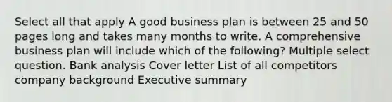 Select all that apply A good business plan is between 25 and 50 pages long and takes many months to write. A comprehensive business plan will include which of the following? Multiple select question. Bank analysis Cover letter List of all competitors company background Executive summary