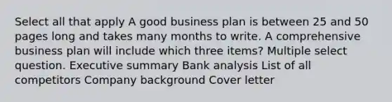 Select all that apply A good business plan is between 25 and 50 pages long and takes many months to write. A comprehensive business plan will include which three items? Multiple select question. Executive summary Bank analysis List of all competitors Company background Cover letter