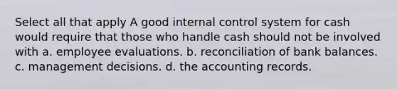 Select all that apply A good <a href='https://www.questionai.com/knowledge/kjj42owoAP-internal-control' class='anchor-knowledge'>internal control</a> system for cash would require that those who handle cash should not be involved with a. employee evaluations. b. reconciliation of bank balances. c. management decisions. d. the accounting records.