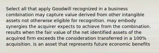 Select all that apply Goodwill recognized in a business combination may capture value derived from other intangible assets not otherwise eligible for recognition. may embody synergies the acquirer expects to achieve from the combination. results when the fair value of the net identified assets of the acquired firm exceeds the consideration transferred in a 100% acquisition. is an asset that represents future economic benefits