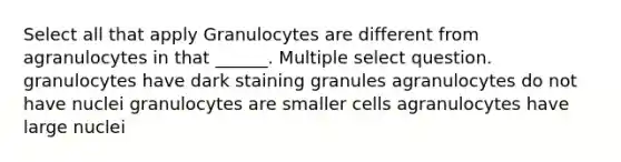 Select all that apply Granulocytes are different from agranulocytes in that ______. Multiple select question. granulocytes have dark staining granules agranulocytes do not have nuclei granulocytes are smaller cells agranulocytes have large nuclei