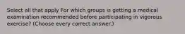 Select all that apply For which groups is getting a medical examination recommended before participating in vigorous exercise? (Choose every correct answer.)