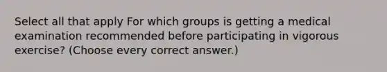 Select all that apply For which groups is getting a medical examination recommended before participating in vigorous exercise? (Choose every correct answer.)