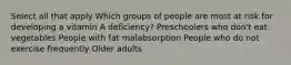 Select all that apply Which groups of people are most at risk for developing a vitamin A deficiency? Preschoolers who don't eat vegetables People with fat malabsorption People who do not exercise frequently Older adults