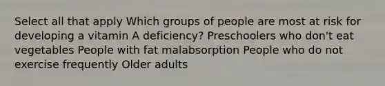 Select all that apply Which groups of people are most at risk for developing a vitamin A deficiency? Preschoolers who don't eat vegetables People with fat malabsorption People who do not exercise frequently Older adults