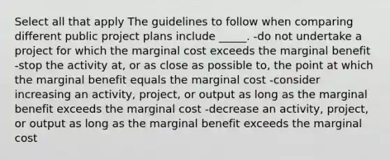 Select all that apply The guidelines to follow when comparing different public project plans include _____. -do not undertake a project for which the marginal cost exceeds the marginal benefit -stop the activity at, or as close as possible to, the point at which the marginal benefit equals the marginal cost -consider increasing an activity, project, or output as long as the marginal benefit exceeds the marginal cost -decrease an activity, project, or output as long as the marginal benefit exceeds the marginal cost