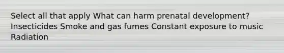 Select all that apply What can harm prenatal development? Insecticides Smoke and gas fumes Constant exposure to music Radiation