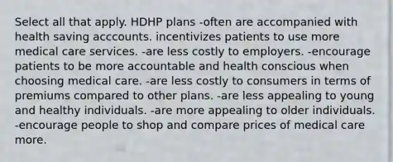 Select all that apply. HDHP plans -often are accompanied with health saving acccounts. incentivizes patients to use more medical care services. -are less costly to employers. -encourage patients to be more accountable and health conscious when choosing medical care. -are less costly to consumers in terms of premiums compared to other plans. -are less appealing to young and healthy individuals. -are more appealing to older individuals. -encourage people to shop and compare prices of medical care more.