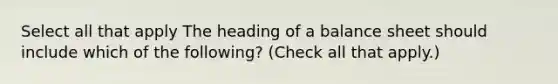 Select all that apply The heading of a balance sheet should include which of the following? (Check all that apply.)