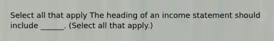 Select all that apply The heading of an income statement should include ______. (Select all that apply.)