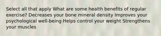 Select all that apply What are some health benefits of regular exercise? Decreases your bone mineral density Improves your psychological well-being Helps control your weight Strengthens your muscles