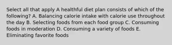 Select all that apply A healthful diet plan consists of which of the following? A. Balancing calorie intake with calorie use throughout the day B. Selecting foods from each food group C. Consuming foods in moderation D. Consuming a variety of foods E. Eliminating favorite foods