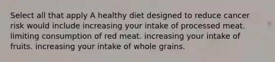 Select all that apply A healthy diet designed to reduce cancer risk would include increasing your intake of processed meat. limiting consumption of red meat. increasing your intake of fruits. increasing your intake of whole grains.