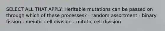 SELECT ALL THAT APPLY: Heritable mutations can be passed on through which of these processes? - random assortment - binary fission - meiotic cell division - mitotic cell division