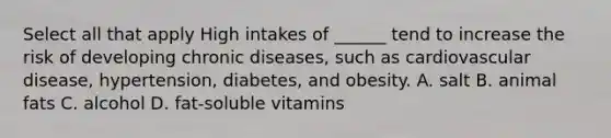 Select all that apply High intakes of ______ tend to increase the risk of developing chronic diseases, such as cardiovascular disease, hypertension, diabetes, and obesity. A. salt B. animal fats C. alcohol D. fat-soluble vitamins