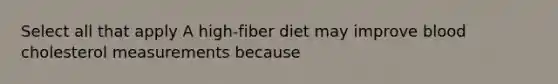 Select all that apply A high-fiber diet may improve blood cholesterol measurements because