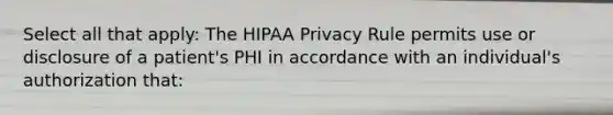 Select all that apply: The HIPAA Privacy Rule permits use or disclosure of a patient's PHI in accordance with an individual's authorization that: