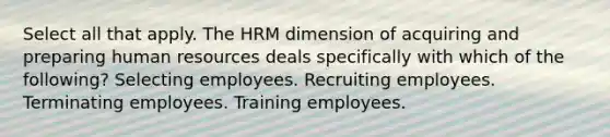 Select all that apply. The HRM dimension of acquiring and preparing human resources deals specifically with which of the following? Selecting employees. Recruiting employees. Terminating employees. Training employees.