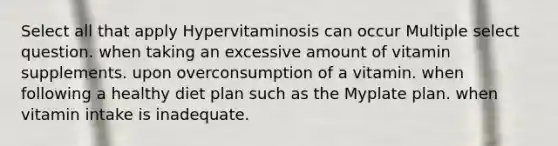 Select all that apply Hypervitaminosis can occur Multiple select question. when taking an excessive amount of vitamin supplements. upon overconsumption of a vitamin. when following a healthy diet plan such as the Myplate plan. when vitamin intake is inadequate.